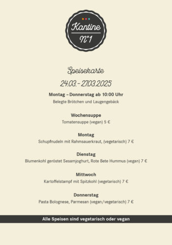 Speisekarte 24.03. – 27.03.2025 Montag – Donnerstag ab 10:00 Uhr Belegte Brötchen und Laugengebäck Wochensuppe Tomatensuppe (vegan) 5 € Montag  Schupfnudeln mit Rahmsauerkraut, (vegetarisch) 7 € Dienstag Blumenkohl geröstet Sesamjoghurt, Rote Bete Hummus (vegan) 7 € Mittwoch Kartoffelstampf mit Spitzkohl (vegetarisch) 7 € Donnerstag Pasta Bolognese, Parmesan (vegan/vegetarisch) 7 €
